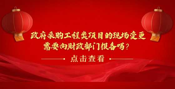 政府采购工程类项目的现场变更需要向财政部门报备吗？