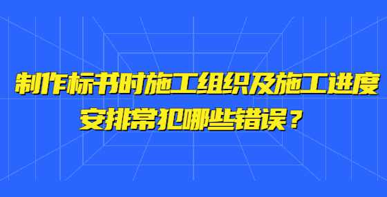 制作标书时施工组织及施工进度安排常犯哪些错误？ 