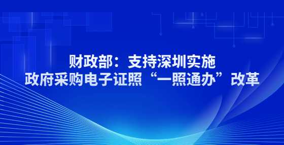 财政部：支持深圳实施政府采购电子证照“一照通办”改革