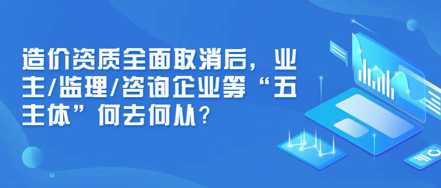 造价资质全面取消后，业主/监理/咨询企业等“五主体”何去何从？