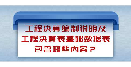 工程决算编制说明及工程决算表基础数据表包含哪些内容？