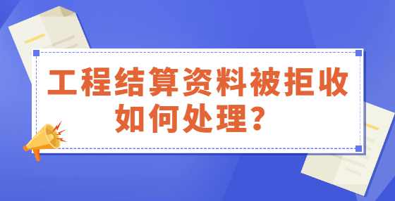 工程结算资料被拒收如何处理？