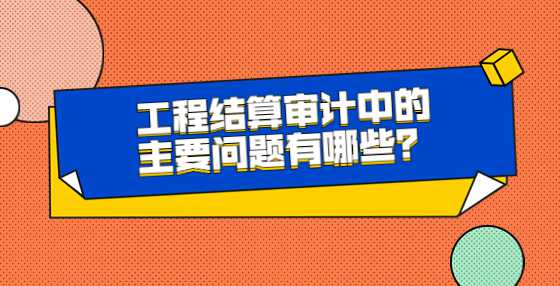 工程结算审计中的主要问题有哪些？