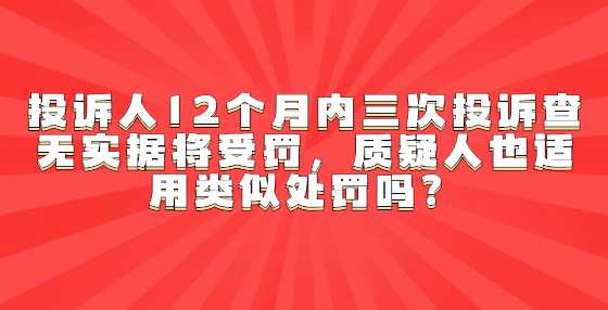 投诉人12个月内三次投诉查无实据将受罚，质疑人也适用类似处罚吗？