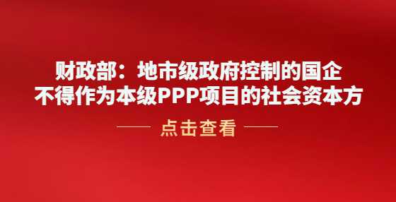 财政部：地市级政府控制的国企不得作为本级PPP项目的社会资本方