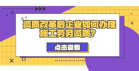 资质改革后企业如何办理施工劳务资质？