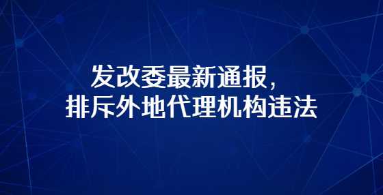 发改委最新通报，排斥外地代理机构违法